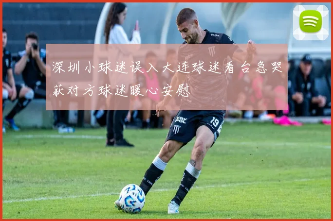 深圳小球迷误入大连球迷看台急哭获对方球迷暖心安慰